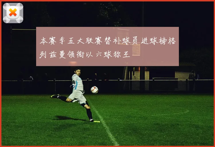 本赛季五大联赛替补球员进球榜格列兹曼领衔以六球称王