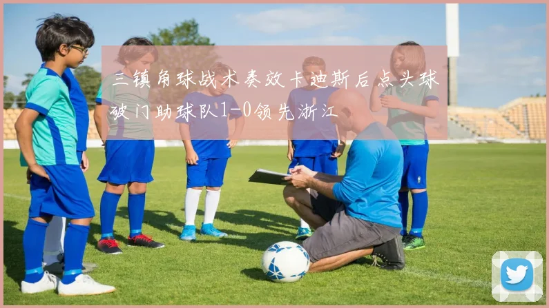 三镇角球战术奏效卡迪斯后点头球破门助球队1-0领先浙江