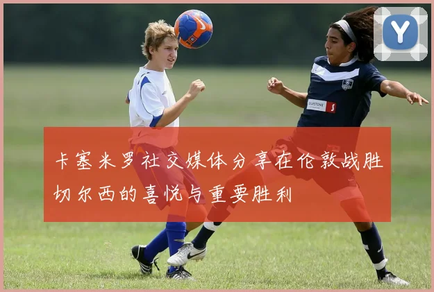 卡塞米罗社交媒体分享在伦敦战胜切尔西的喜悦与重要胜利