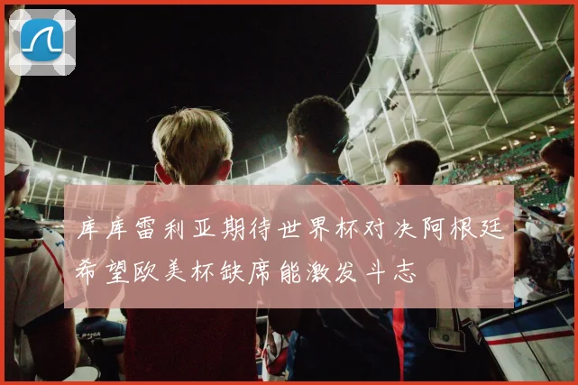 库库雷利亚期待世界杯对决阿根廷希望欧美杯缺席能激发斗志