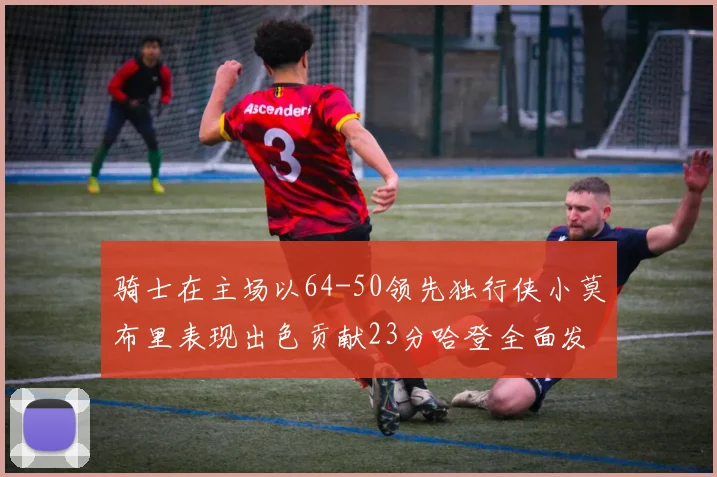 骑士在主场以64-50领先独行侠小莫布里表现出色贡献23分哈登全面发挥助攻6次