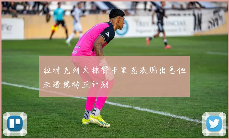 拉特克利夫称赞卡里克表现出色但未透露转正计划