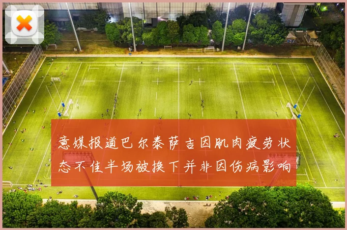 意媒报道巴尔泰萨吉因肌肉疲劳状态不佳半场被换下并非因伤病影响