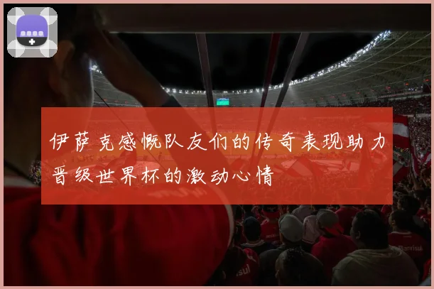 伊萨克感慨队友们的传奇表现助力晋级世界杯的激动心情