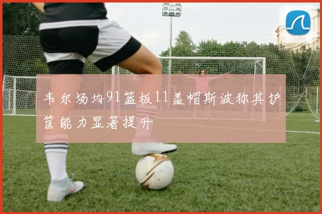 韦尔场均91篮板11盖帽斯波称其护筐能力显著提升