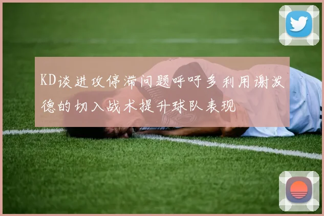 KD谈进攻停滞问题呼吁多利用谢泼德的切入战术提升球队表现